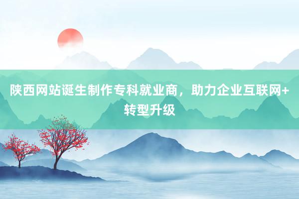陕西网站诞生制作专科就业商，助力企业互联网+转型升级