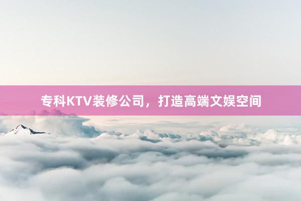 专科KTV装修公司，打造高端文娱空间