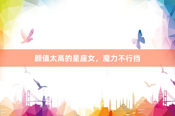 颜值太高的星座女，魔力不行挡