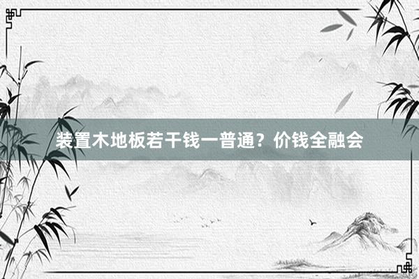 装置木地板若干钱一普通？价钱全融会